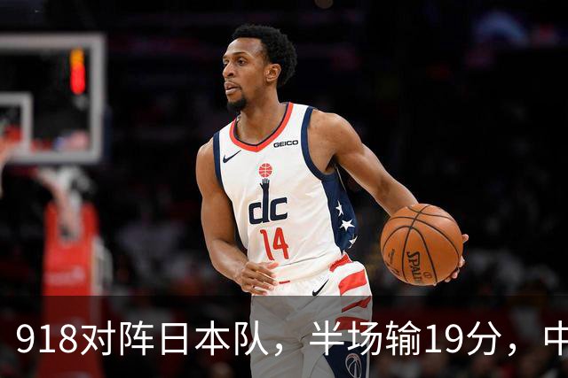 918对阵日本队，半场输19分，中国男篮危险，3人低迷，2短板拉胯